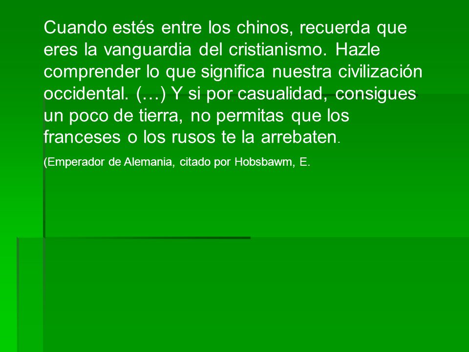 Cuando estés entre los chinos, recuerda que eres la vanguardia del cristianismo. Hazle comprender lo que significa nuestra civilización occidental. (…) Y si por casualidad, consigues un poco de tierra, no permitas que los franceses o los rusos te la arrebaten.
