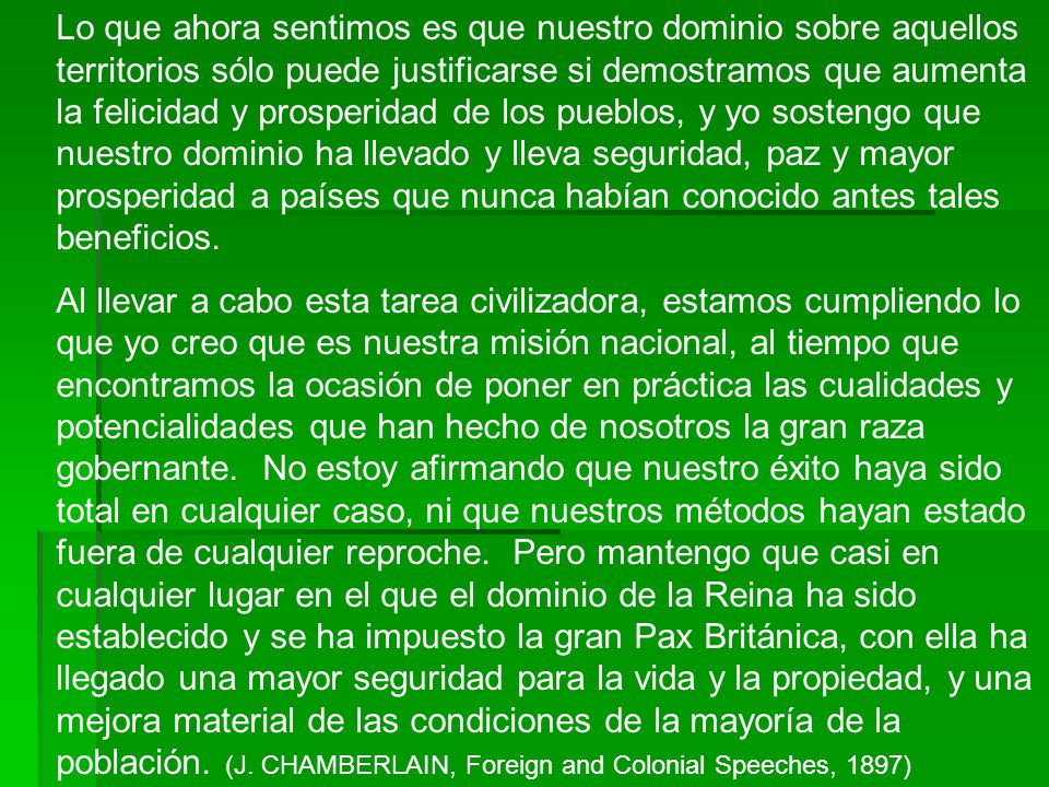 Lo que ahora sentimos es que nuestro dominio sobre aquellos territorios sólo puede justificarse si demostramos que aumenta la felicidad y prosperidad de los pueblos, y yo sostengo que nuestro dominio ha llevado y lleva seguridad, paz y mayor prosperidad a países que nunca habían conocido antes tales beneficios.