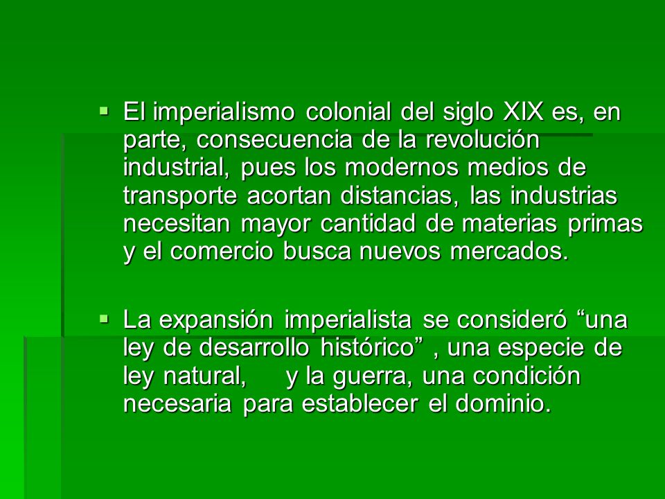 El imperialismo colonial del siglo XIX es, en parte, consecuencia de la revolución industrial, pues los modernos medios de transporte acortan distancias, las industrias necesitan mayor cantidad de materias primas y el comercio busca nuevos mercados.