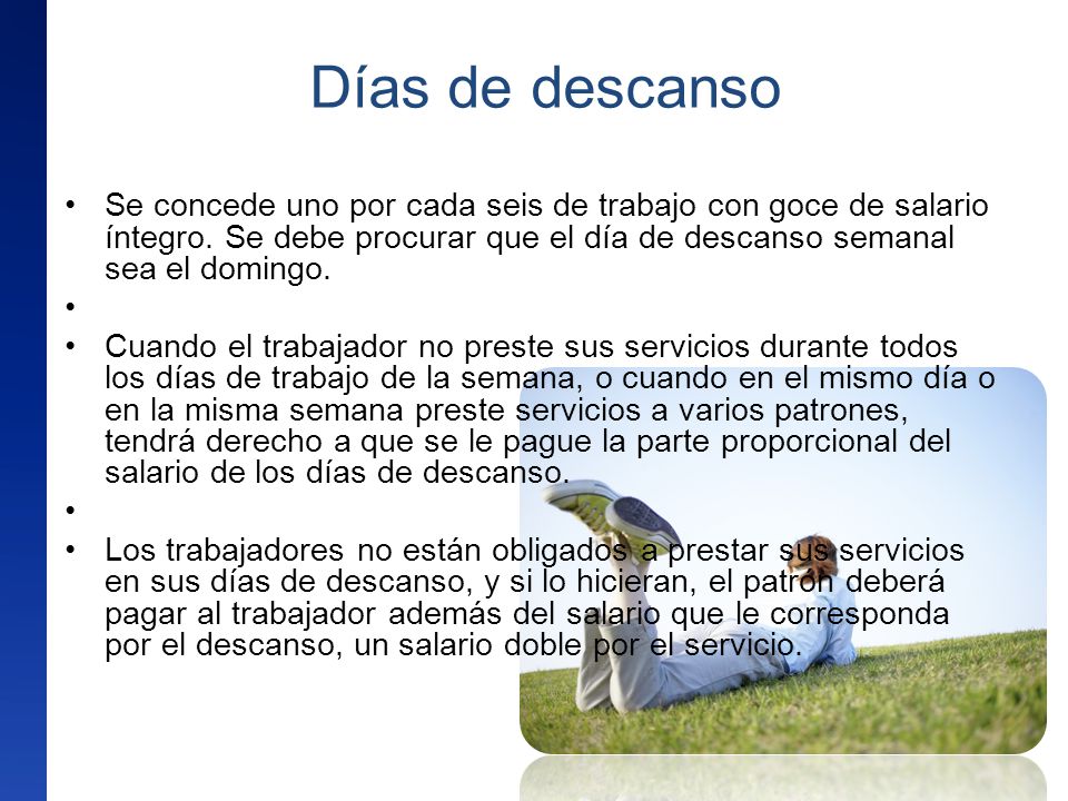Días de descanso Se concede uno por cada seis de trabajo con goce de salario íntegro. Se debe procurar que el día de descanso semanal sea el domingo.