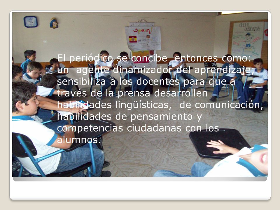 El periódico se concibe entonces como: un agente dinamizador del aprendizaje; sensibiliza a los docentes para que a través de la prensa desarrollen habilidades lingüísticas, de comunicación, habilidades de pensamiento y competencias ciudadanas con los alumnos.