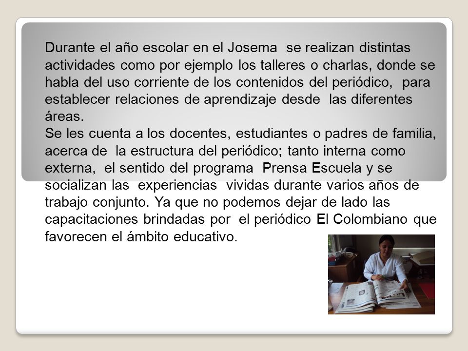 Durante el año escolar en el Josema se realizan distintas actividades como por ejemplo los talleres o charlas, donde se habla del uso corriente de los contenidos del periódico, para establecer relaciones de aprendizaje desde las diferentes áreas.