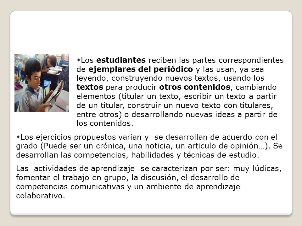 Los estudiantes reciben las partes correspondientes de ejemplares del periódico y las usan, ya sea leyendo, construyendo nuevos textos, usando los textos para producir otros contenidos, cambiando elementos (titular un texto, escribir un texto a partir de un titular, construir un nuevo texto con titulares, entre otros) o desarrollando nuevas ideas a partir de los contenidos.