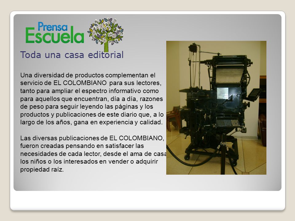 Toda una casa editorial Una diversidad de productos complementan el servicio de EL COLOMBIANO para sus lectores, tanto para ampliar el espectro informativo como para aquellos que encuentran, día a día, razones de peso para seguir leyendo las páginas y los productos y publicaciones de este diario que, a lo largo de los años, gana en experiencia y calidad.