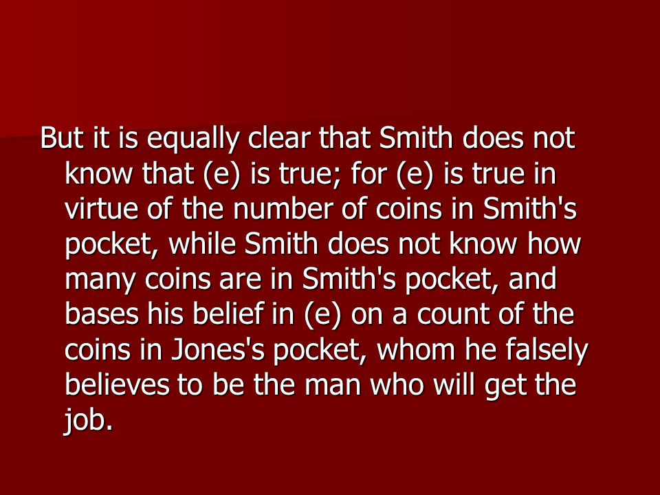 But it is equally clear that Smith does not know that (e) is true; for (e) is true in virtue of the number of coins in Smith s pocket, while Smith does not know how many coins are in Smith s pocket, and bases his belief in (e) on a count of the coins in Jones s pocket, whom he falsely believes to be the man who will get the job.