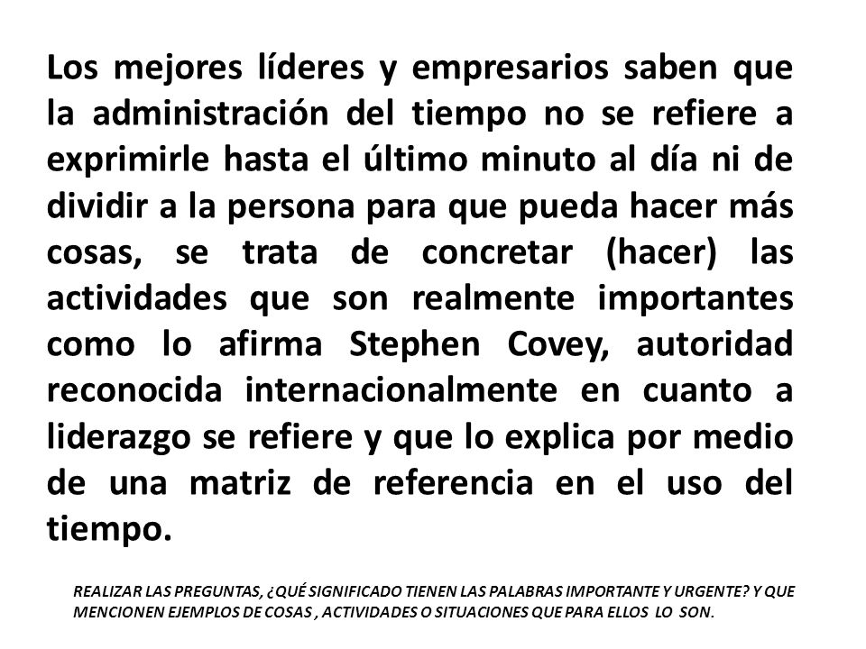 Los mejores líderes y empresarios saben que la administración del tiempo no se refiere a exprimirle hasta el último minuto al día ni de dividir a la persona para que pueda hacer más cosas, se trata de concretar (hacer) las actividades que son realmente importantes como lo afirma Stephen Covey, autoridad reconocida internacionalmente en cuanto a liderazgo se refiere y que lo explica por medio de una matriz de referencia en el uso del tiempo.