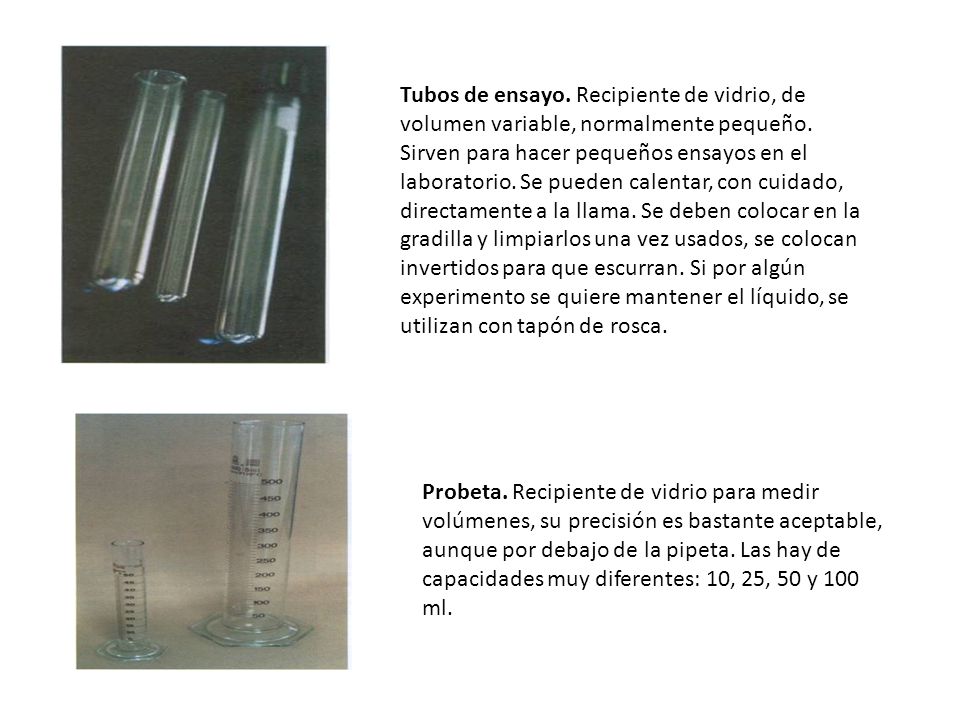 Tubos de ensayo. Recipiente de vidrio, de volumen variable, normalmente pequeño. Sirven para hacer pequeños ensayos en el laboratorio. Se pueden calentar, con cuidado, directamente a la llama. Se deben colocar en la gradilla y limpiarlos una vez usados, se colocan invertidos para que escurran. Si por algún experimento se quiere mantener el líquido, se utilizan con tapón de rosca.