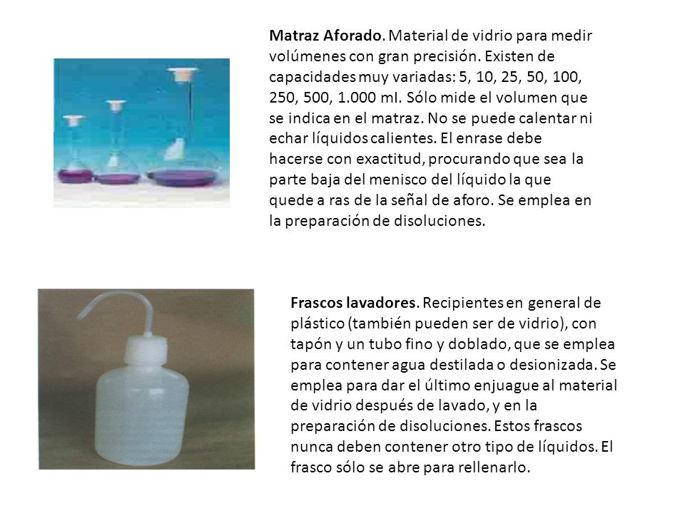 Matraz Aforado. Material de vidrio para medir volúmenes con gran precisión. Existen de capacidades muy variadas: 5, 10, 25, 50, 100, 250, 500, mI. Sólo mide el volumen que se indica en el matraz. No se puede calentar ni echar líquidos calientes. El enrase debe hacerse con exactitud, procurando que sea la parte baja del menisco del líquido la que quede a ras de la señal de aforo. Se emplea en la preparación de disoluciones.