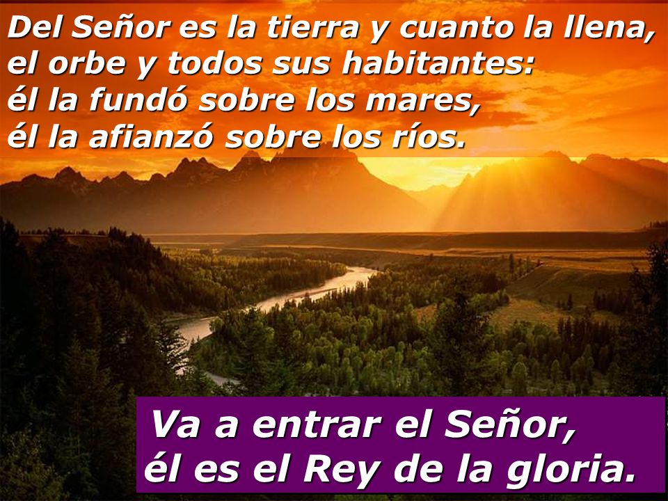 Del Señor es la tierra y cuanto la llena, el orbe y todos sus habitantes: él la fundó sobre los mares, él la afianzó sobre los ríos.