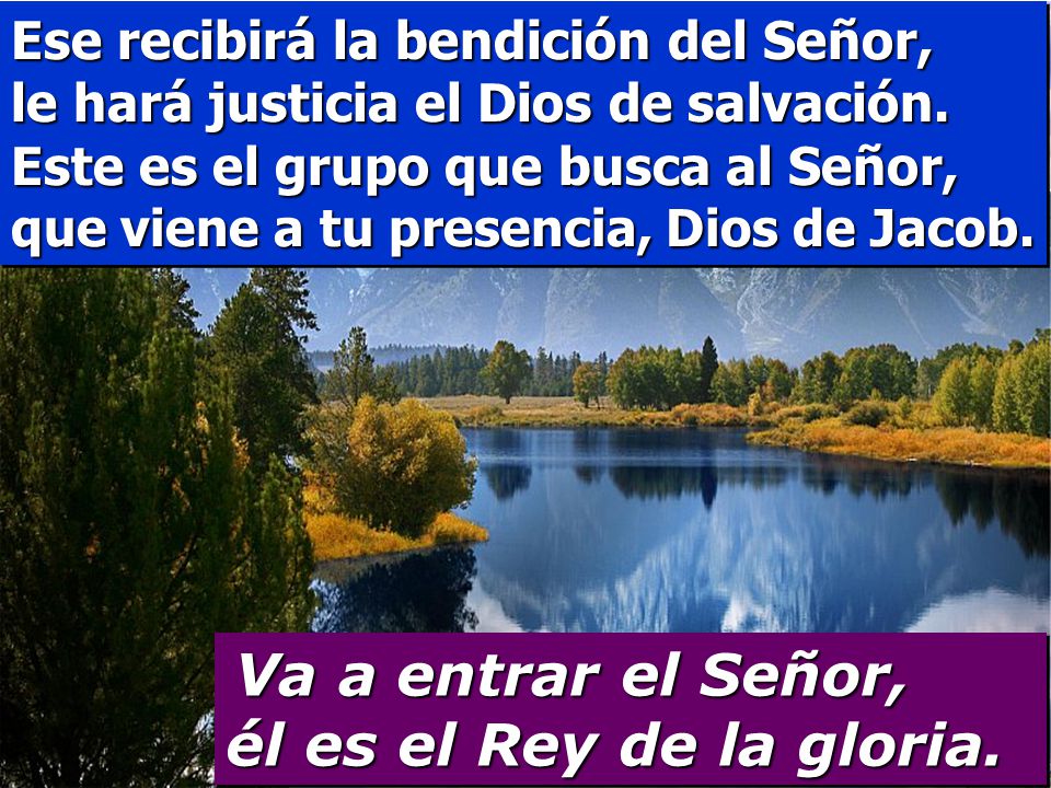 Ese recibirá la bendición del Señor, le hará justicia el Dios de salvación. Este es el grupo que busca al Señor, que viene a tu presencia, Dios de Jacob.