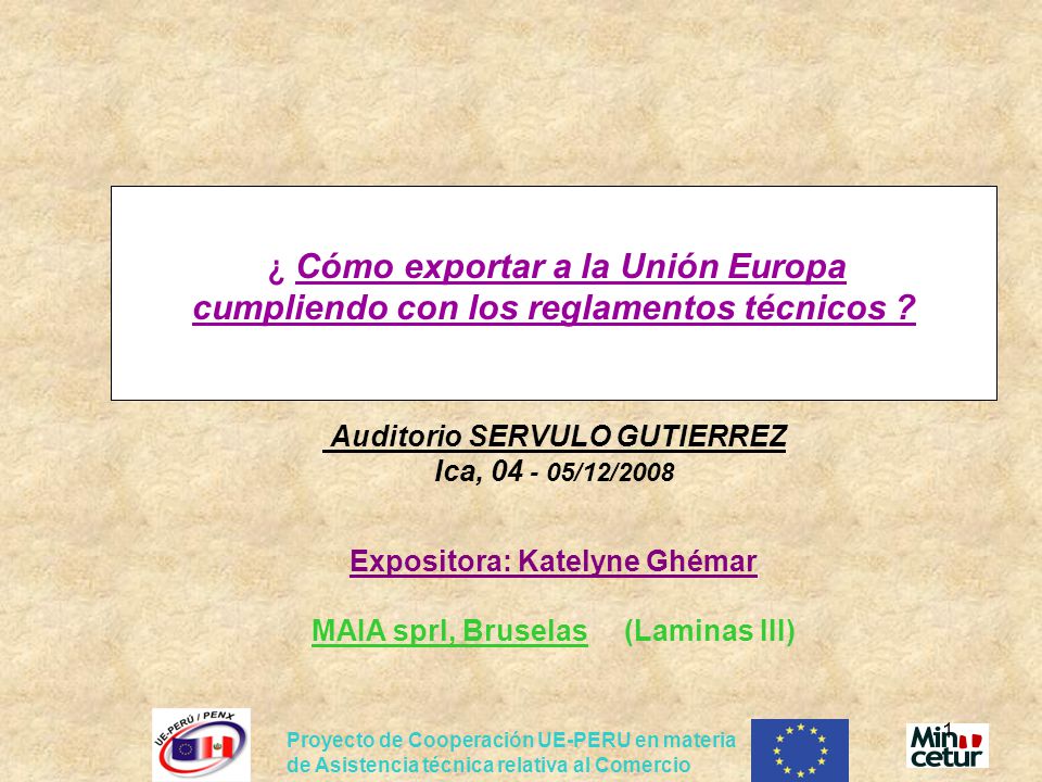 ¿ Cómo exportar a la Unión Europa cumpliendo con los reglamentos técnicos Auditorio SERVULO GUTIERREZ Ica, /12/2008 Expositora: Katelyne Ghémar MAIA sprl, Bruselas (Laminas III)