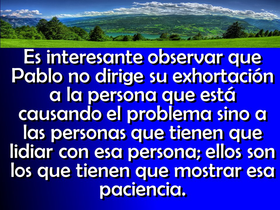 Es interesante observar que Pablo no dirige su exhortación a la persona que está causando el problema sino a las personas que tienen que lidiar con esa persona; ellos son los que tienen que mostrar esa paciencia.