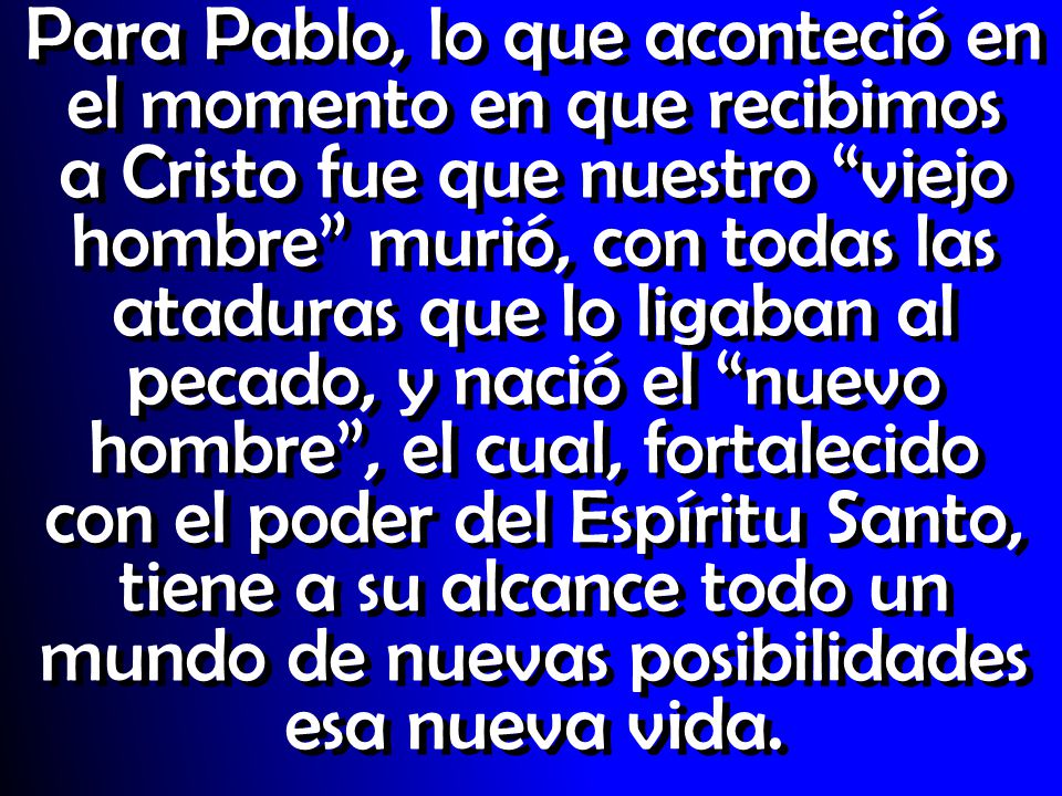 Para Pablo, lo que aconteció en el momento en que recibimos a Cristo fue que nuestro viejo hombre murió, con todas las ataduras que lo ligaban al pecado, y nació el nuevo hombre , el cual, fortalecido con el poder del Espíritu Santo, tiene a su alcance todo un mundo de nuevas posibilidades esa nueva vida.