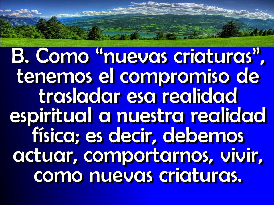 B. Como nuevas criaturas , tenemos el compromiso de trasladar esa realidad espiritual a nuestra realidad física; es decir, debemos actuar, comportarnos, vivir, como nuevas criaturas.