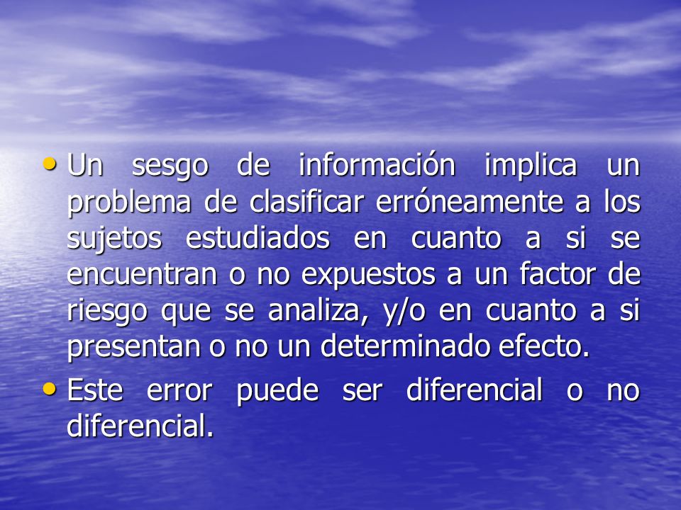 Un sesgo de información implica un problema de clasificar erróneamente a los sujetos estudiados en cuanto a si se encuentran o no expuestos a un factor de riesgo que se analiza, y/o en cuanto a si presentan o no un determinado efecto.