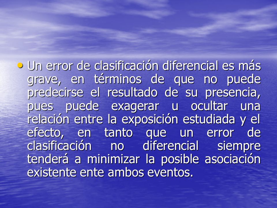 Un error de clasificación diferencial es más grave, en términos de que no puede predecirse el resultado de su presencia, pues puede exagerar u ocultar una relación entre la exposición estudiada y el efecto, en tanto que un error de clasificación no diferencial siempre tenderá a minimizar la posible asociación existente ente ambos eventos.