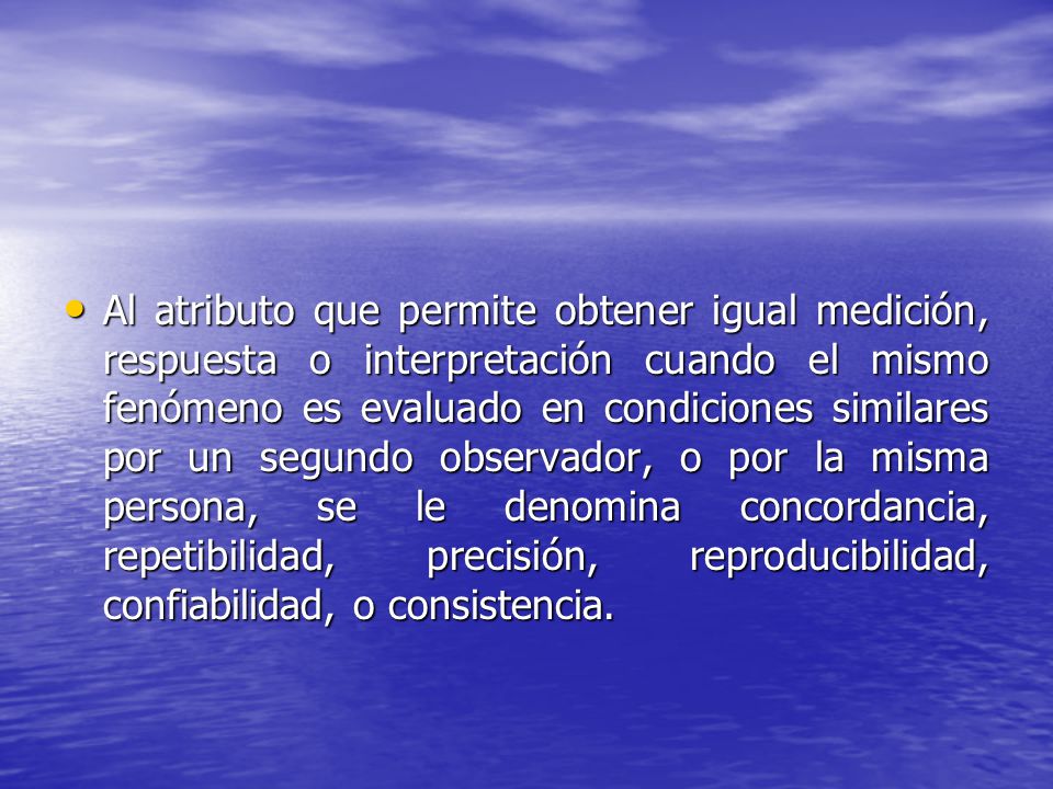 Al atributo que permite obtener igual medición, respuesta o interpretación cuando el mismo fenómeno es evaluado en condiciones similares por un segundo observador, o por la misma persona, se le denomina concordancia, repetibilidad, precisión, reproducibilidad, confiabilidad, o consistencia.