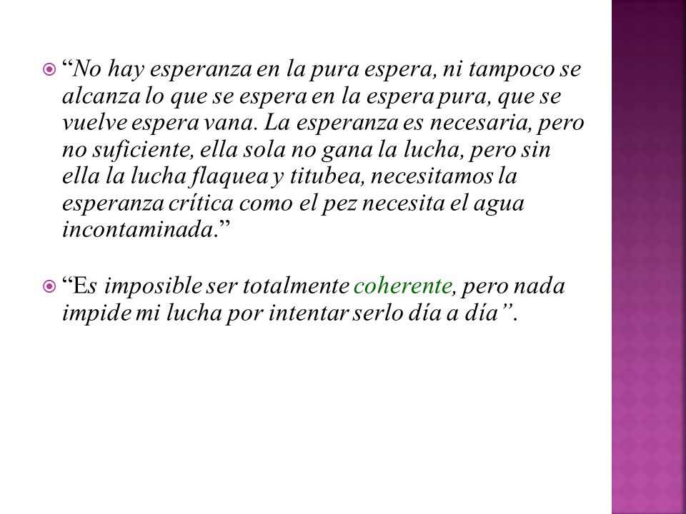 No hay esperanza en la pura espera, ni tampoco se alcanza lo que se espera en la espera pura, que se vuelve espera vana. La esperanza es necesaria, pero no suficiente, ella sola no gana la lucha, pero sin ella la lucha flaquea y titubea, necesitamos la esperanza crítica como el pez necesita el agua incontaminada.