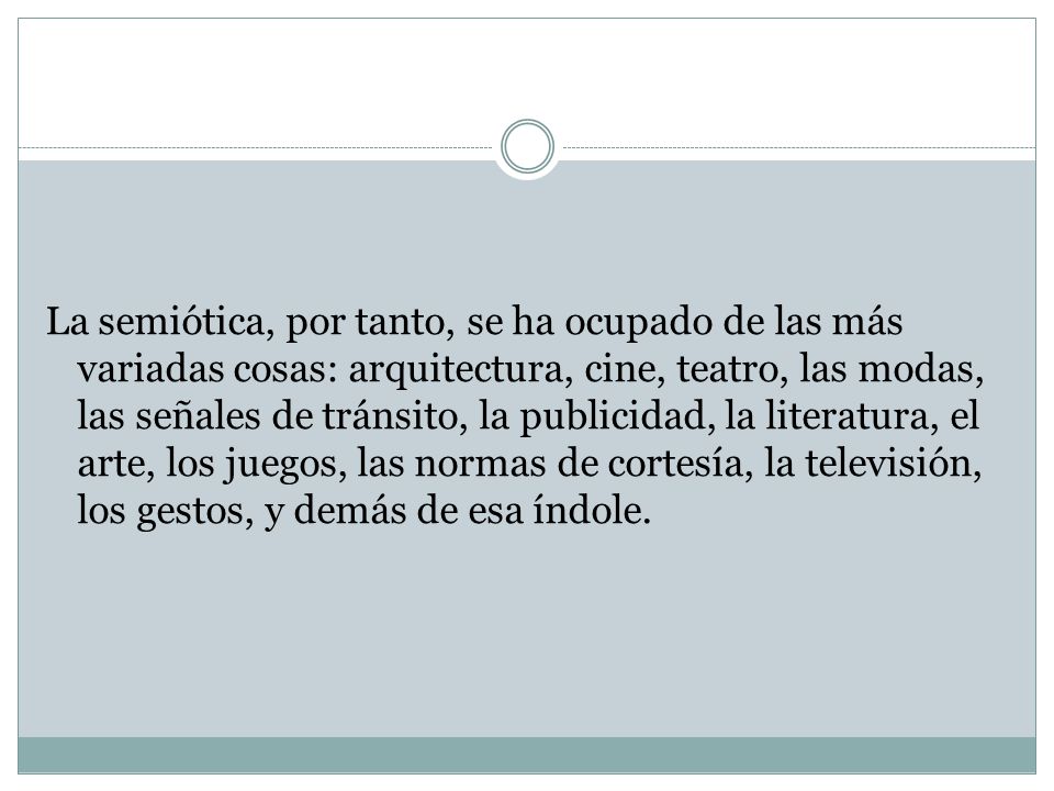 La semiótica, por tanto, se ha ocupado de las más variadas cosas: arquitectura, cine, teatro, las modas, las señales de tránsito, la publicidad, la literatura, el arte, los juegos, las normas de cortesía, la televisión, los gestos, y demás de esa índole.