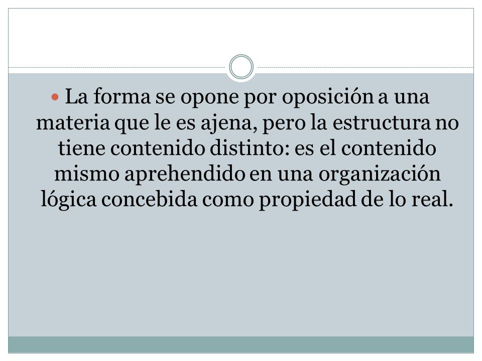 La forma se opone por oposición a una materia que le es ajena, pero la estructura no tiene contenido distinto: es el contenido mismo aprehendido en una organización lógica concebida como propiedad de lo real.