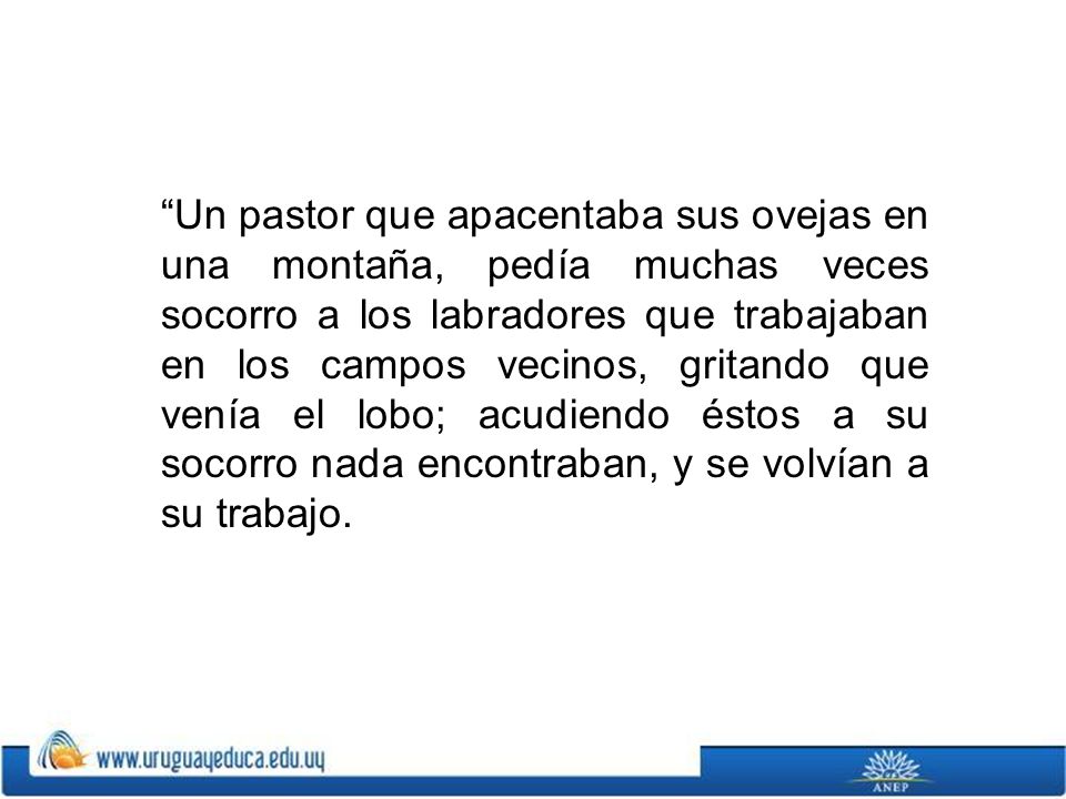Un pastor que apacentaba sus ovejas en una montaña, pedía muchas veces socorro a los labradores que trabajaban en los campos vecinos, gritando que venía el lobo; acudiendo éstos a su socorro nada encontraban, y se volvían a su trabajo.