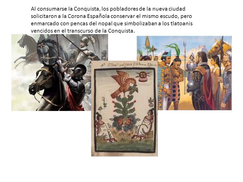 Al consumarse la Conquista, los pobladores de la nueva ciudad solicitaron a la Corona Española conservar el mismo escudo, pero enmarcado con pencas del nopal que simbolizaban a los tlatoanis vencidos en el transcurso de la Conquista.