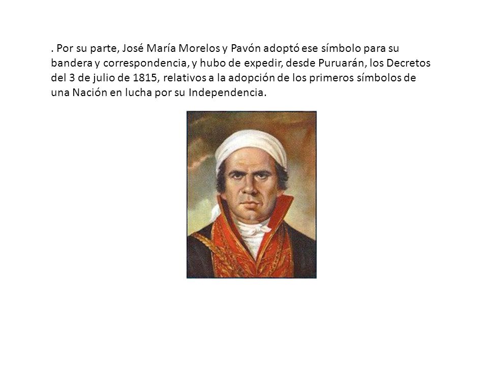 . Por su parte, José María Morelos y Pavón adoptó ese símbolo para su bandera y correspondencia, y hubo de expedir, desde Puruarán, los Decretos del 3 de julio de 1815, relativos a la adopción de los primeros símbolos de una Nación en lucha por su Independencia.