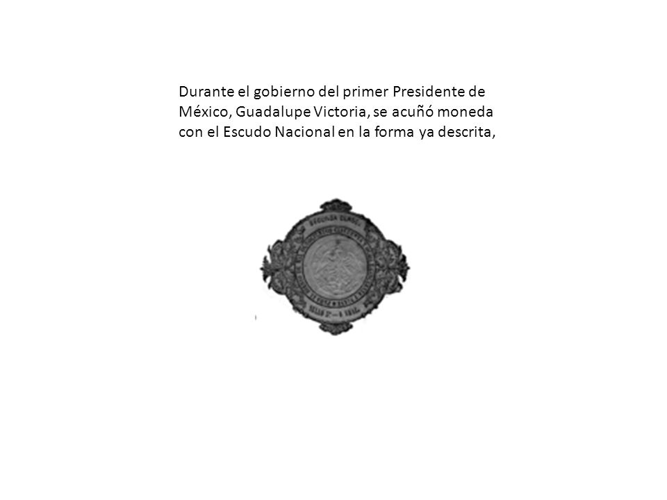 Durante el gobierno del primer Presidente de México, Guadalupe Victoria, se acuñó moneda con el Escudo Nacional en la forma ya descrita,