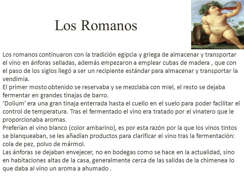 Los romanos continuaron con la tradición egipcia y griega de almacenar y transportar el vino en ánforas selladas, además empezaron a emplear cubas de madera , que con el paso de los siglos llegó a ser un recipiente estándar para almacenar y transportar la vendimia.