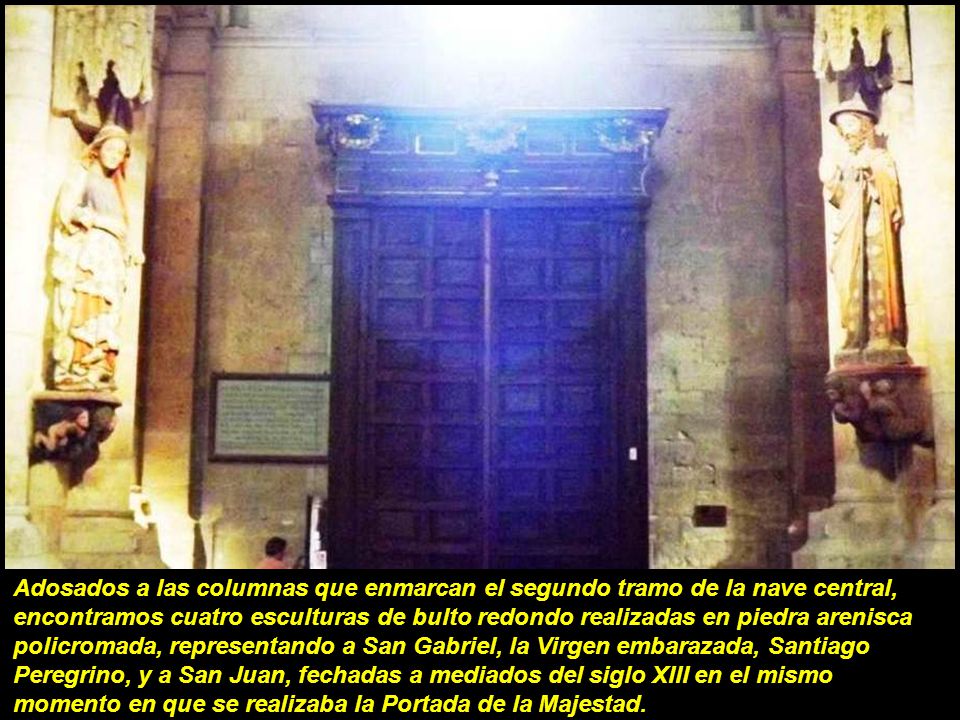 Adosados a las columnas que enmarcan el segundo tramo de la nave central, encontramos cuatro esculturas de bulto redondo realizadas en piedra arenisca policromada, representando a San Gabriel, la Virgen embarazada, Santiago Peregrino, y a San Juan, fechadas a mediados del siglo XIII en el mismo momento en que se realizaba la Portada de la Majestad.