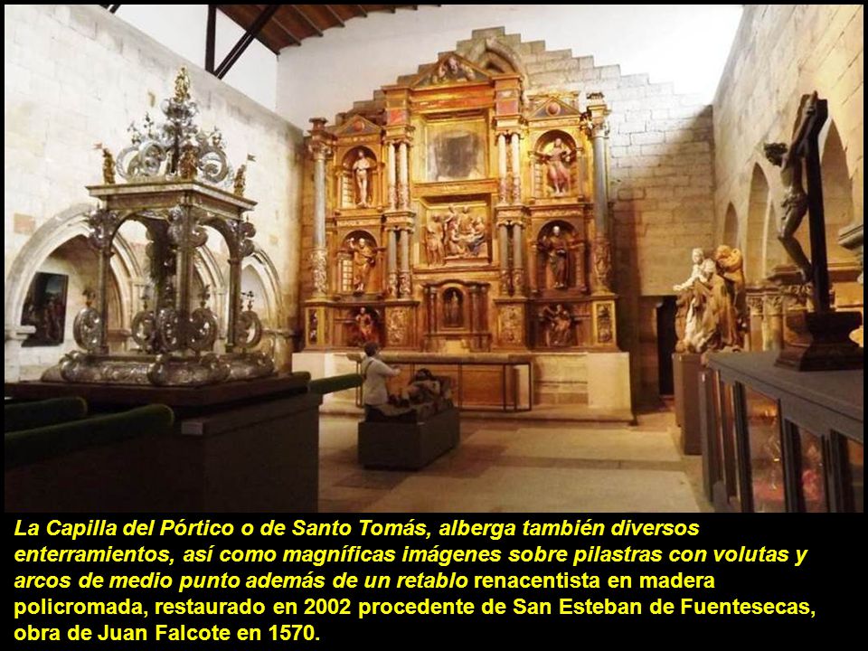La Capilla del Pórtico o de Santo Tomás, alberga también diversos enterramientos, así como magníficas imágenes sobre pilastras con volutas y arcos de medio punto además de un retablo renacentista en madera policromada, restaurado en 2002 procedente de San Esteban de Fuentesecas, obra de Juan Falcote en 1570.