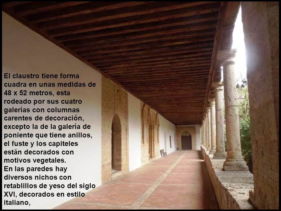 El claustro tiene forma cuadra en unas medidas de 48 x 52 metros, esta rodeado por sus cuatro galerías con columnas carentes de decoración, excepto la de la galería de poniente que tiene anillos, el fuste y los capiteles están decorados con motivos vegetales.