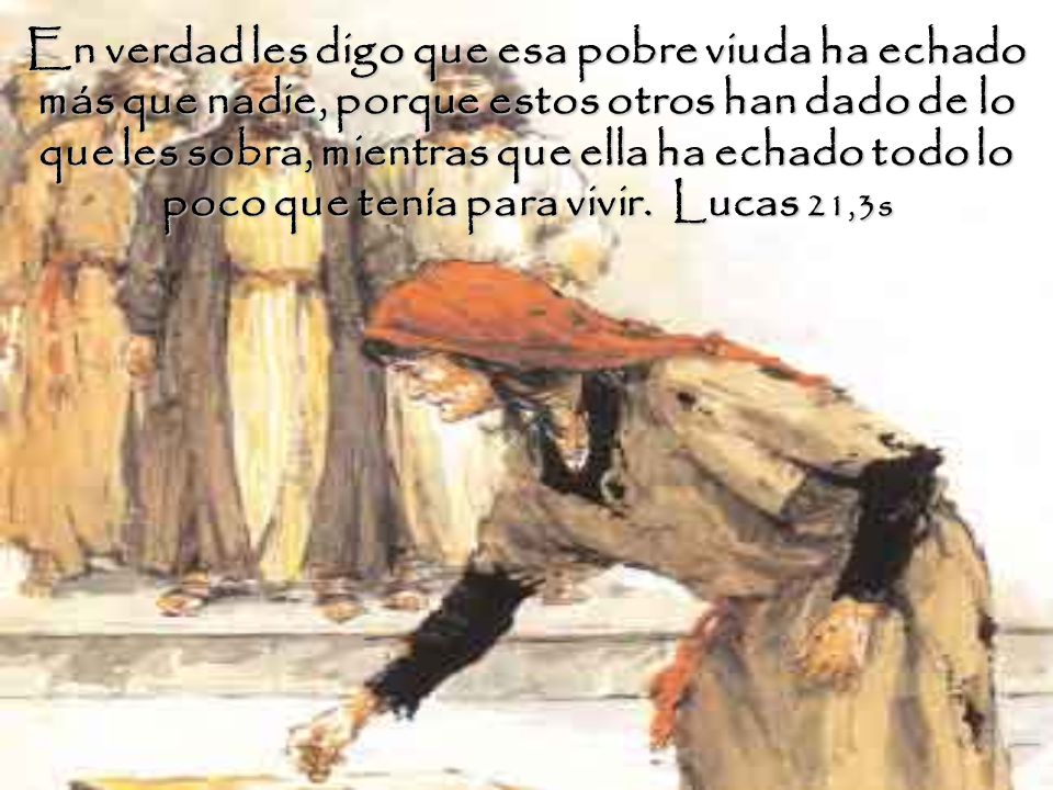 En verdad les digo que esa pobre viuda ha echado más que nadie, porque estos otros han dado de lo que les sobra, mientras que ella ha echado todo lo poco que tenía para vivir.