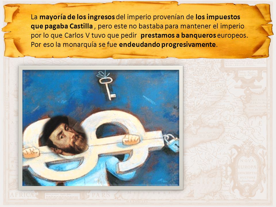 La mayoría de los ingresos del imperio provenían de los impuestos que pagaba Castilla , pero este no bastaba para mantener el imperio por lo que Carlos V tuvo que pedir prestamos a banqueros europeos.