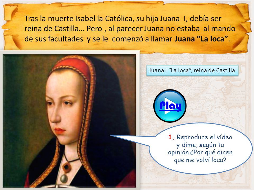 Tras la muerte Isabel la Católica, su hija Juana I, debía ser reina de Castilla… Pero , al parecer Juana no estaba al mando de sus facultades y se le comenzó a llamar Juana La loca .