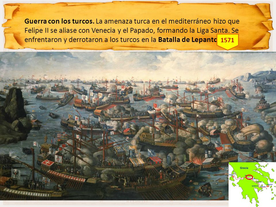 Guerra con los turcos. La amenaza turca en el mediterráneo hizo que Felipe II se aliase con Venecia y el Papado, formando la Liga Santa. Se enfrentaron y derrotaron a los turcos en la Batalla de Lepanto