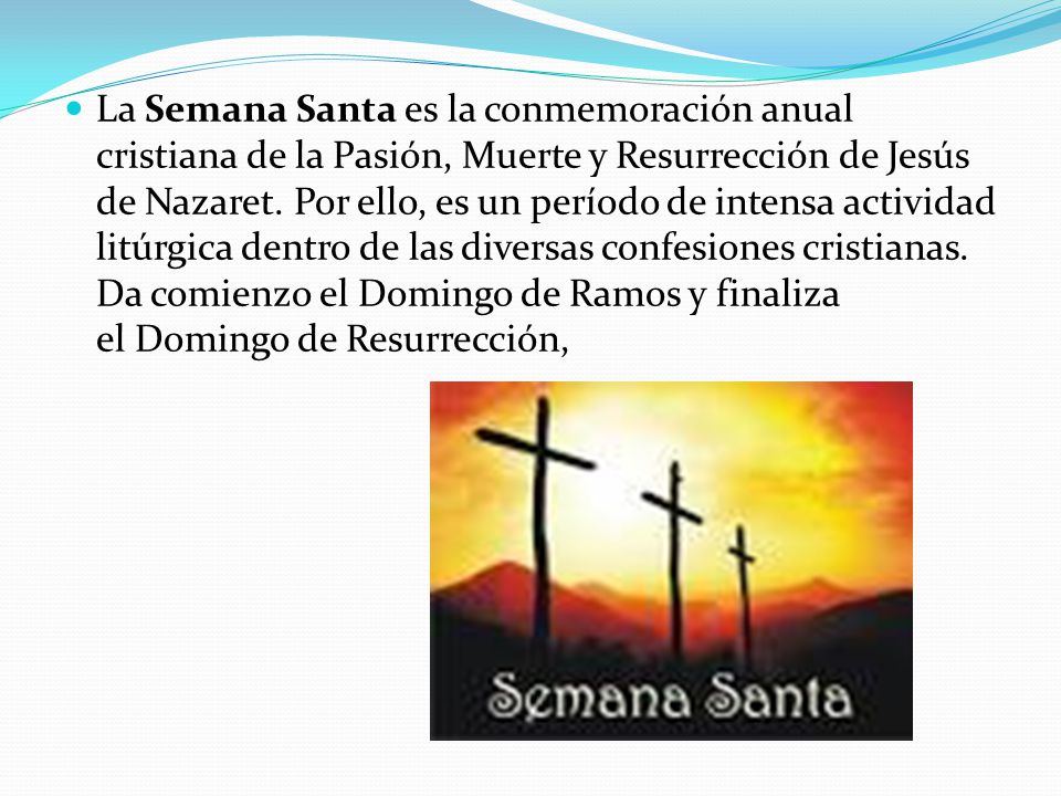 La Semana Santa es la conmemoración anual cristiana de la Pasión, Muerte y Resurrección de Jesús de Nazaret.