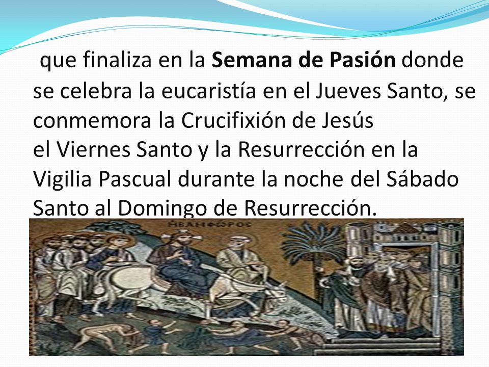 que finaliza en la Semana de Pasión donde se celebra la eucaristía en el Jueves Santo, se conmemora la Crucifixión de Jesús el Viernes Santo y la Resurrección en la Vigilia Pascual durante la noche del Sábado Santo al Domingo de Resurrección.