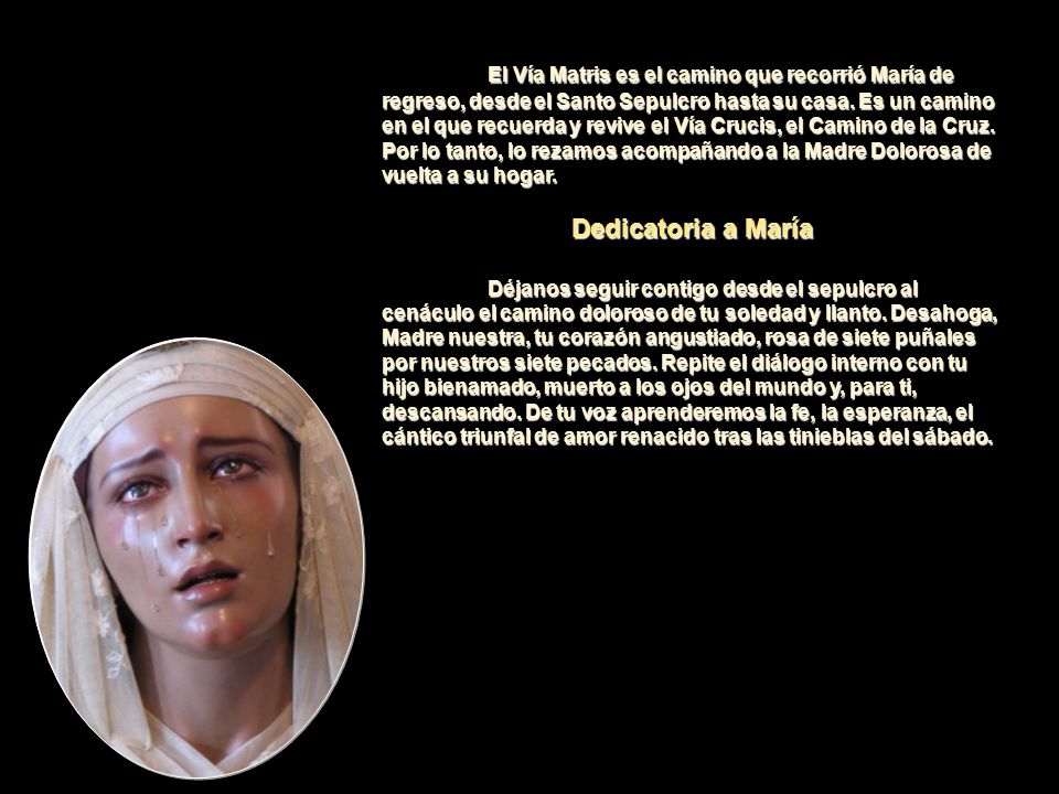 El Vía Matris es el camino que recorrió María de regreso, desde el Santo Sepulcro hasta su casa. Es un camino en el que recuerda y revive el Vía Crucis, el Camino de la Cruz. Por lo tanto, lo rezamos acompañando a la Madre Dolorosa de vuelta a su hogar.