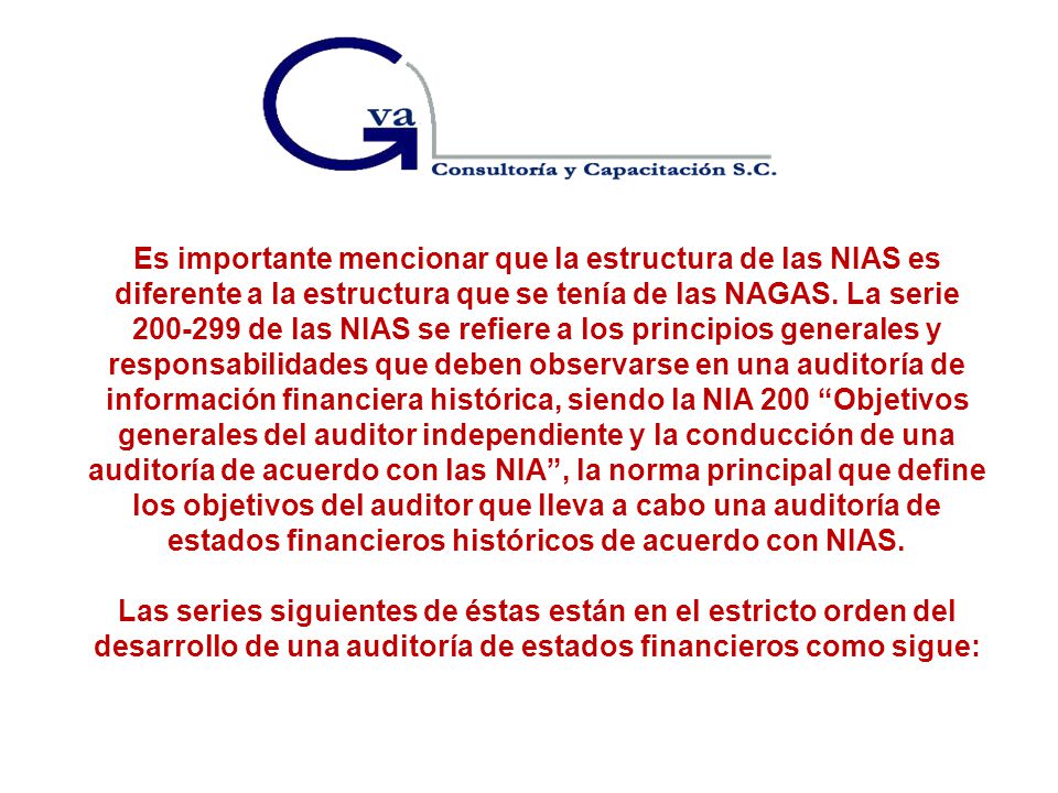 Es importante mencionar que la estructura de las NIAS es diferente a la estructura que se tenía de las NAGAS. La serie de las NIAS se refiere a los principios generales y responsabilidades que deben observarse en una auditoría de información financiera histórica, siendo la NIA 200 Objetivos generales del auditor independiente y la conducción de una auditoría de acuerdo con las NIA , la norma principal que define los objetivos del auditor que lleva a cabo una auditoría de estados financieros históricos de acuerdo con NIAS.