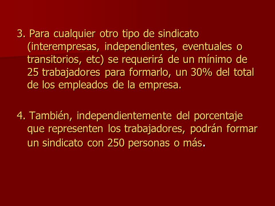 3. Para cualquier otro tipo de sindicato (interempresas, independientes, eventuales o transitorios, etc) se requerirá de un mínimo de 25 trabajadores para formarlo, un 30% del total de los empleados de la empresa.
