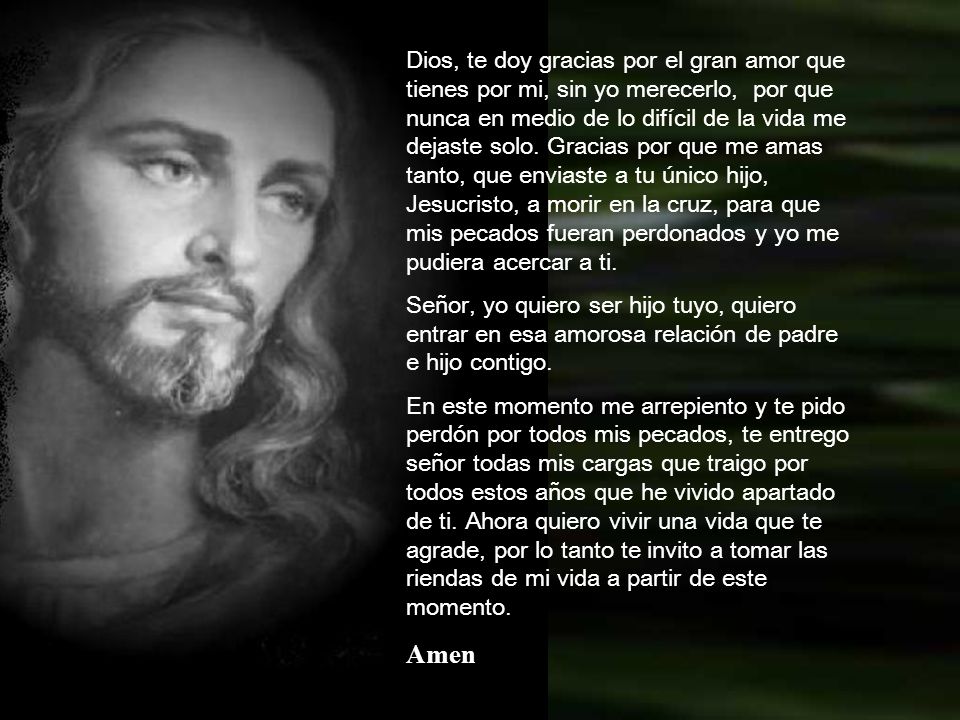 Dios, te doy gracias por el gran amor que tienes por mi, sin yo merecerlo, por que nunca en medio de lo difícil de la vida me dejaste solo. Gracias por que me amas tanto, que enviaste a tu único hijo, Jesucristo, a morir en la cruz, para que mis pecados fueran perdonados y yo me pudiera acercar a ti.