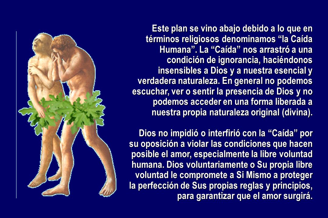 Este plan se vino abajo debido a lo que en términos religiosos denominamos la Caída Humana . La Caída nos arrastró a una condición de ignorancia, haciéndonos insensibles a Dios y a nuestra esencial y verdadera naturaleza. En general no podemos escuchar, ver o sentir la presencia de Dios y no podemos acceder en una forma liberada a nuestra propia naturaleza original (divina).