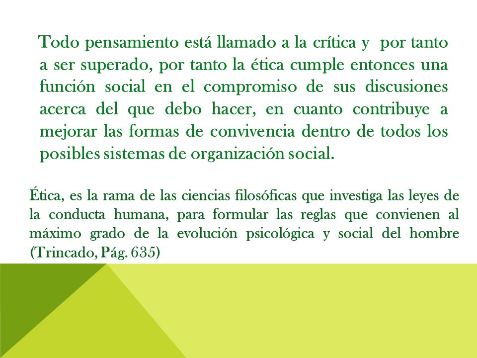 Todo pensamiento está llamado a la crítica y por tanto a ser superado, por tanto la ética cumple entonces una función social en el compromiso de sus discusiones acerca del que debo hacer, en cuanto contribuye a mejorar las formas de convivencia dentro de todos los posibles sistemas de organización social.
