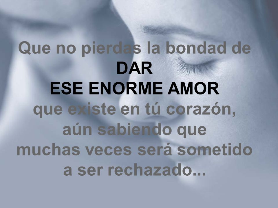 Que no pierdas la bondad de DAR ESE ENORME AMOR que existe en tú corazón, aún sabiendo que muchas veces será sometido a ser rechazado...