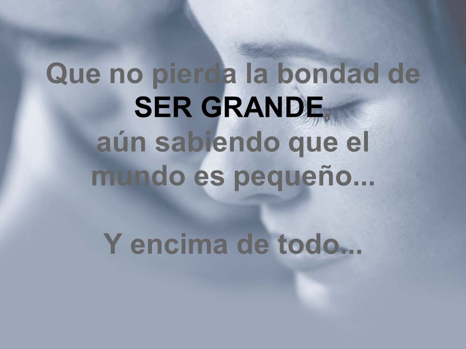Que no pierda la bondad de SER GRANDE, aún sabiendo que el mundo es pequeño... Y encima de todo...