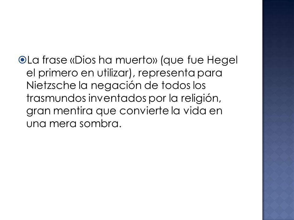 La frase «Dios ha muerto» (que fue Hegel el primero en utilizar), representa para Nietzsche la negación de todos los trasmundos inventados por la religión, gran mentira que convierte la vida en una mera sombra.
