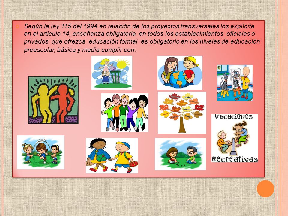 Según la ley 115 del 1994 en relación de los proyectos transversales los explícita en el articulo 14, enseñanza obligatoria en todos los establecimientos oficiales o privados que ofrezca educación formal es obligatorio en los niveles de educación preescolar, básica y media cumplir con: