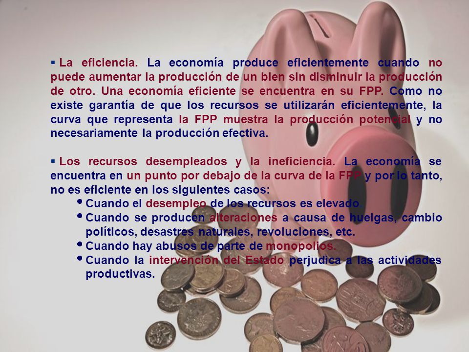 La eficiencia. La economía produce eficientemente cuando no puede aumentar la producción de un bien sin disminuir la producción de otro. Una economía eficiente se encuentra en su FPP. Como no existe garantía de que los recursos se utilizarán eficientemente, la curva que representa la FPP muestra la producción potencial y no necesariamente la producción efectiva.