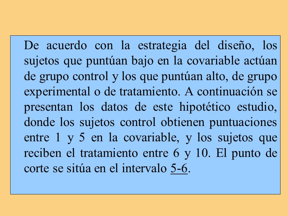 De acuerdo con la estrategia del diseño, los sujetos que puntúan bajo en la covariable actúan de grupo control y los que puntúan alto, de grupo experimental o de tratamiento.